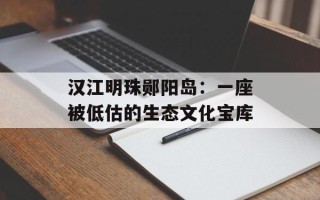 汉江明珠郧阳岛：一座被低估的生态文化宝库