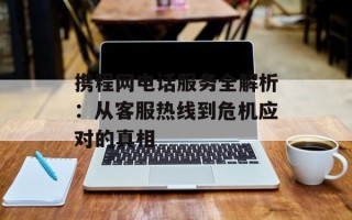 携程网电话服务全解析：从客服热线到危机应对的真相
