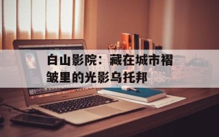 白山影院：藏在城市褶皱里的光影乌托邦