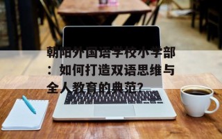 朝阳外国语学校小学部：如何打造双语思维与全人教育的典范？