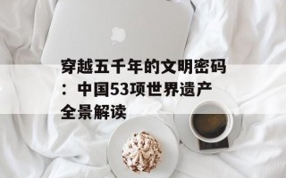 穿越五千年的文明密码：中国53项世界遗产全景解读
