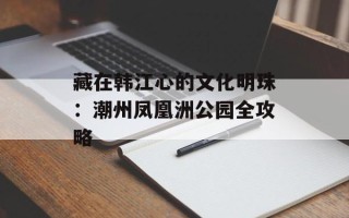 藏在韩江心的文化明珠：潮州凤凰洲公园全攻略