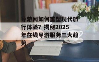 导游网如何重塑现代旅行体验？揭秘2025年在线导游服务三大趋势