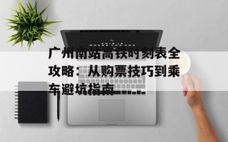 广州南站高铁时刻表全攻略：从购票技巧到乘车避坑指南
