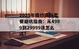 2025年婚纱摄影套餐避坑指南：从4999到29999该怎么选？