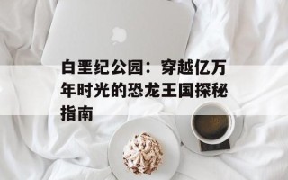 白垩纪公园：穿越亿万年时光的恐龙王国探秘指南