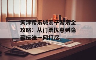 天津希乐城亲子游乐全攻略：从门票优惠到隐藏玩法一网打尽