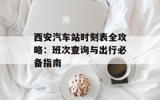西安汽车站时刻表全攻略：班次查询与出行必备指南