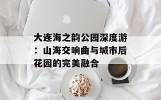 大连海之韵公园深度游：山海交响曲与城市后花园的完美融合