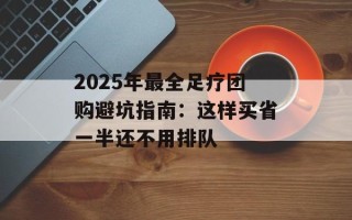 2025年最全足疗团购避坑指南：这样买省一半还不用排队