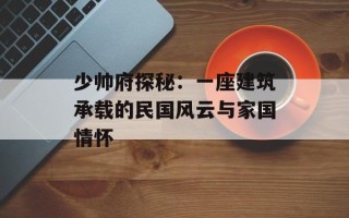 少帅府探秘：一座建筑承载的民国风云与家国情怀
