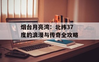烟台月亮湾：北纬37度的浪漫与传奇全攻略