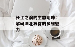 长江之滨的生态明珠：解码湖北石首的多维魅力
