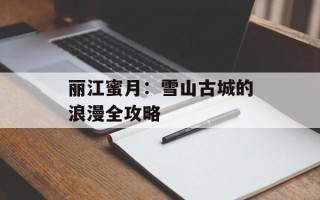 丽江蜜月：雪山古城的浪漫全攻略