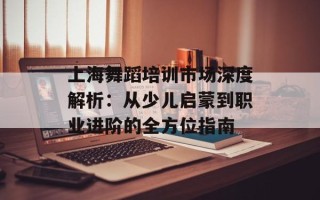 上海舞蹈培训市场深度解析：从少儿启蒙到职业进阶的全方位指南