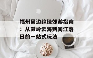 福州周边绝佳郊游指南：从鼓岭云海到闽江落日的一站式玩法