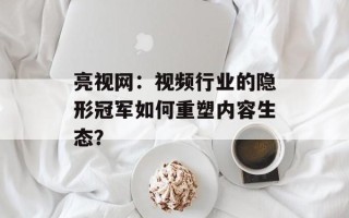 亮视网：视频行业的隐形冠军如何重塑内容生态？
