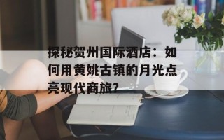 探秘贺州国际酒店：如何用黄姚古镇的月光点亮现代商旅？