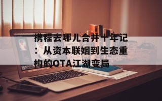 携程去哪儿合并十年记：从资本联姻到生态重构的OTA江湖变局
