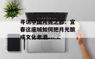 寻访中国月亮之都：宜春这座城如何把月光酿成文化老酒