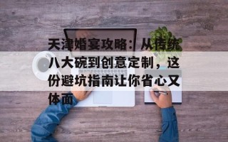 天津婚宴攻略：从传统八大碗到创意定制，这份避坑指南让你省心又体面