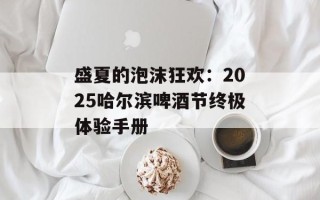 盛夏的泡沫狂欢：2025哈尔滨啤酒节终极体验手册