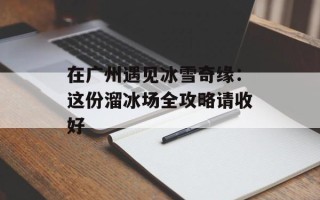 在广州遇见冰雪奇缘：这份溜冰场全攻略请收好