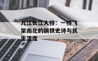 九江长江大桥：一桥飞架南北的钢铁史诗与民生温度