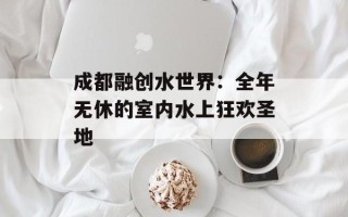 成都融创水世界：全年无休的室内水上狂欢圣地