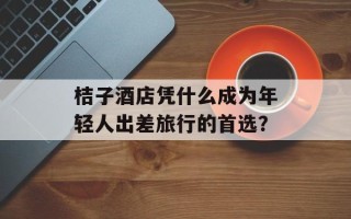 桔子酒店凭什么成为年轻人出差旅行的首选？