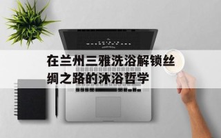 在兰州三雅洗浴解锁丝绸之路的沐浴哲学