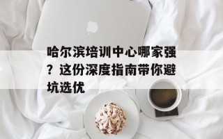 哈尔滨培训中心哪家强？这份深度指南带你避坑选优
