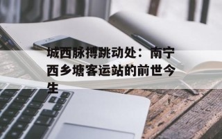 城西脉搏跳动处：南宁西乡塘客运站的前世今生