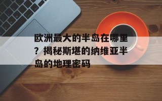 欧洲最大的半岛在哪里？揭秘斯堪的纳维亚半岛的地理密码