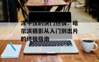 冻不住的快门热情：哈尔滨摄影从入门到出片的终极指南