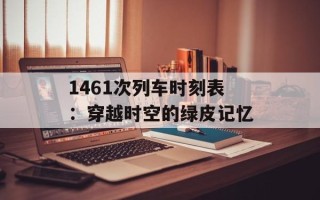 1461次列车时刻表：穿越时空的绿皮记忆
