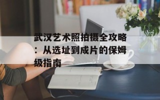 武汉艺术照拍摄全攻略：从选址到成片的保姆级指南