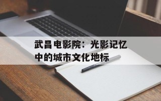 武昌电影院：光影记忆中的城市文化地标