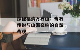 探秘福清万石山：奇石传说与山海交响的自然奇观