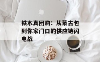铁木真团购：从蒙古包到你家门口的供应链闪电战
