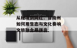 从秘境到网红：甘南州如何用生态与文化奏响文旅融合最强音