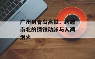 广州到青岛高铁：跨越南北的钢铁动脉与人间烟火