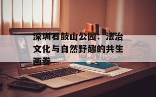 深圳石鼓山公园：法治文化与自然野趣的共生画卷