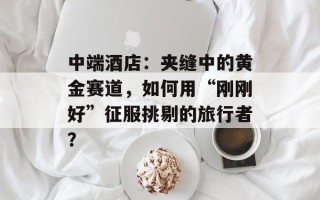 中端酒店：夹缝中的黄金赛道，如何用“刚刚好”征服挑剔的旅行者？