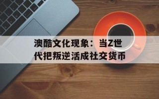 澳酷文化现象：当Z世代把叛逆活成社交货币