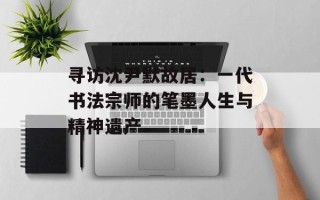 寻访沈尹默故居：一代书法宗师的笔墨人生与精神遗产