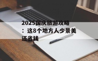 2025国庆旅游攻略：这8个地方人少景美还省钱