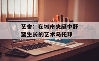艺舍：在城市夹缝中野蛮生长的艺术乌托邦