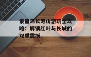 秦皇岛长寿山游玩全攻略：解锁红叶与长城的双重震撼