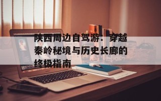 陕西周边自驾游：穿越秦岭秘境与历史长廊的终极指南